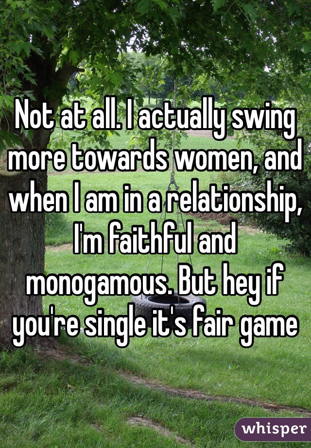 Not at all. I actually swing more towards women, and when I am in a relationship, I'm faithful and monogamous. But hey if you're single it's fair game