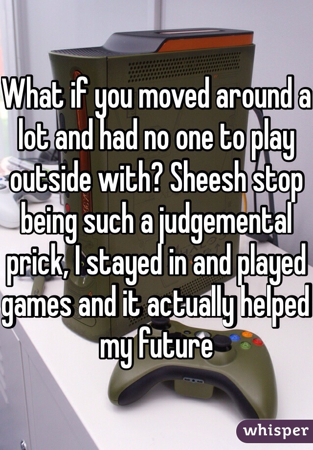 What if you moved around a lot and had no one to play outside with? Sheesh stop being such a judgemental prick, I stayed in and played games and it actually helped my future