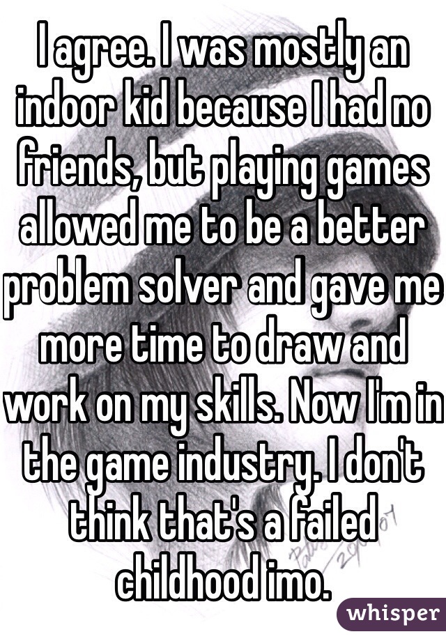 I agree. I was mostly an indoor kid because I had no friends, but playing games allowed me to be a better problem solver and gave me more time to draw and work on my skills. Now I'm in the game industry. I don't think that's a failed childhood imo. 