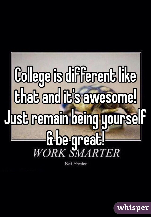 College is different like that and it's awesome! Just remain being yourself & be great!