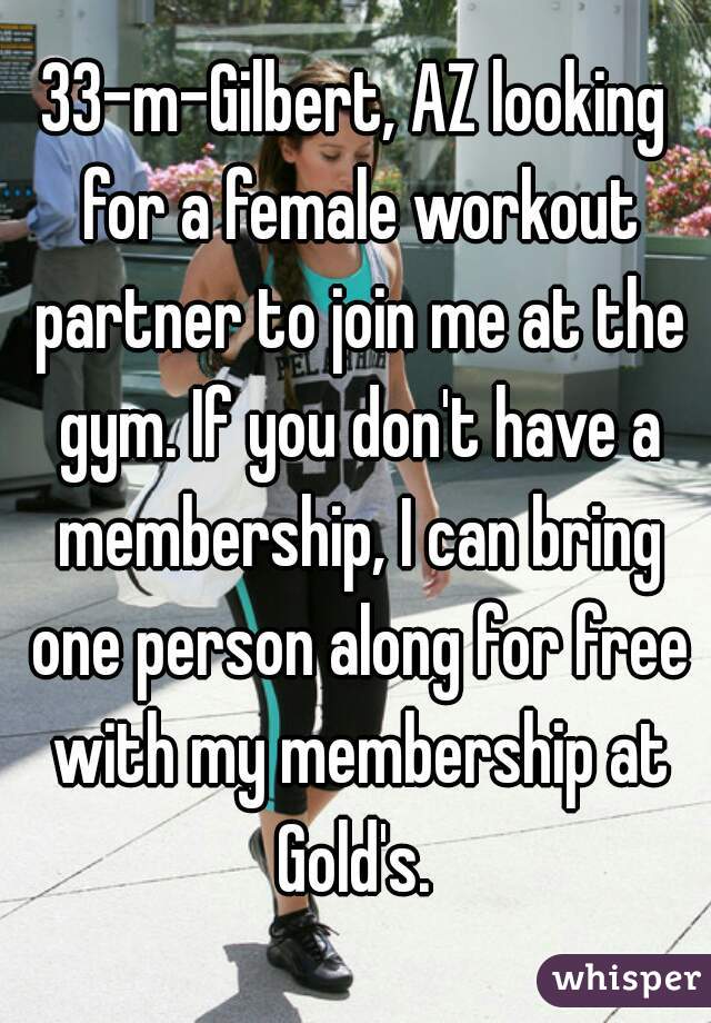 33-m-Gilbert, AZ looking for a female workout partner to join me at the gym. If you don't have a membership, I can bring one person along for free with my membership at Gold's. 