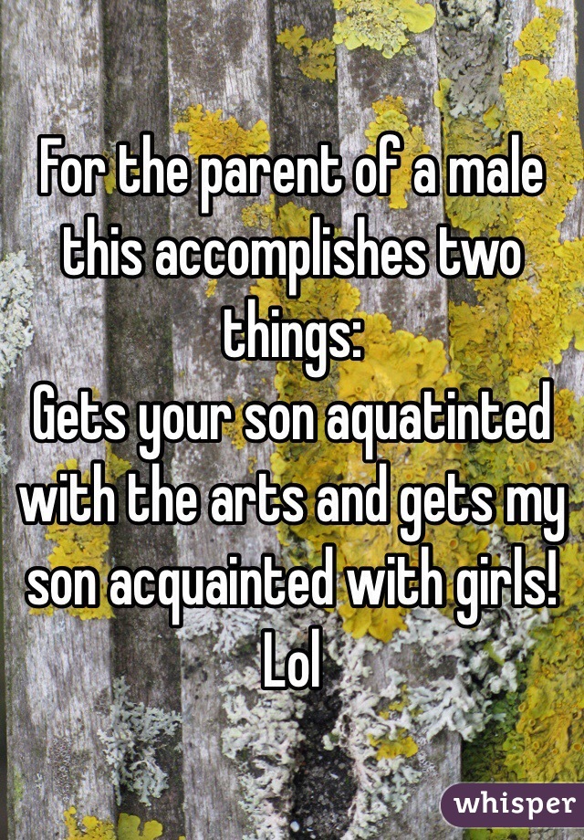 For the parent of a male this accomplishes two things:
Gets your son aquatinted with the arts and gets my son acquainted with girls! 
Lol 