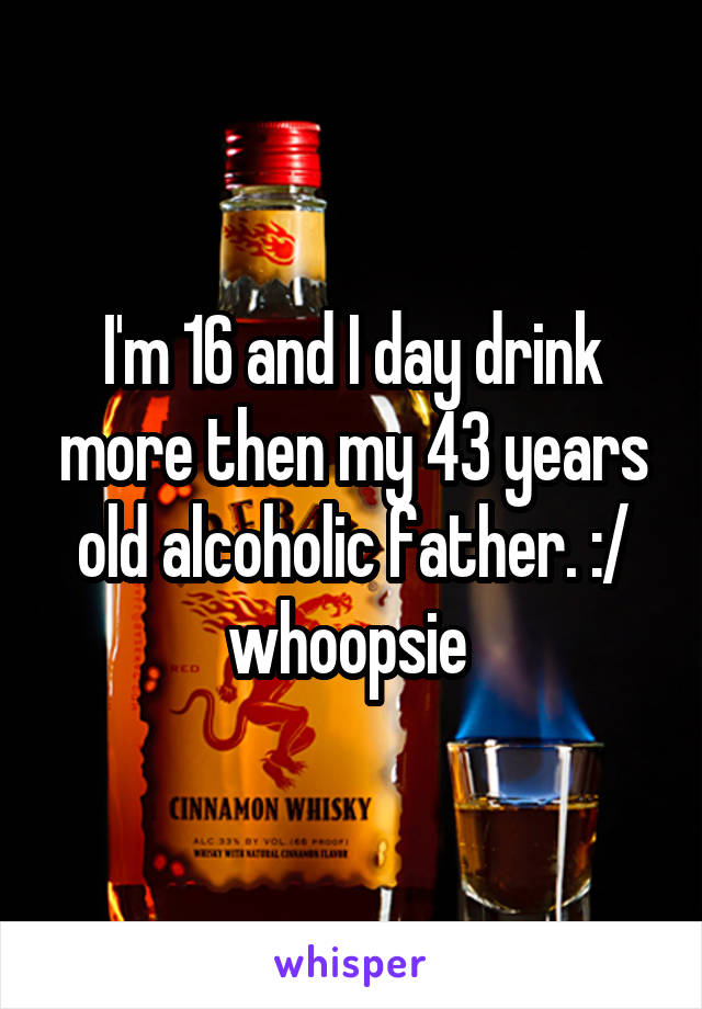 I'm 16 and I day drink more then my 43 years old alcoholic father. :/ whoopsie 