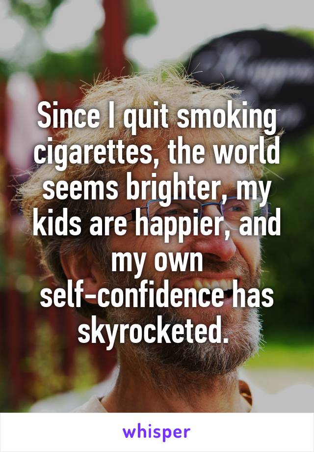 Since I quit smoking cigarettes, the world seems brighter, my kids are happier, and my own self-confidence has skyrocketed. 