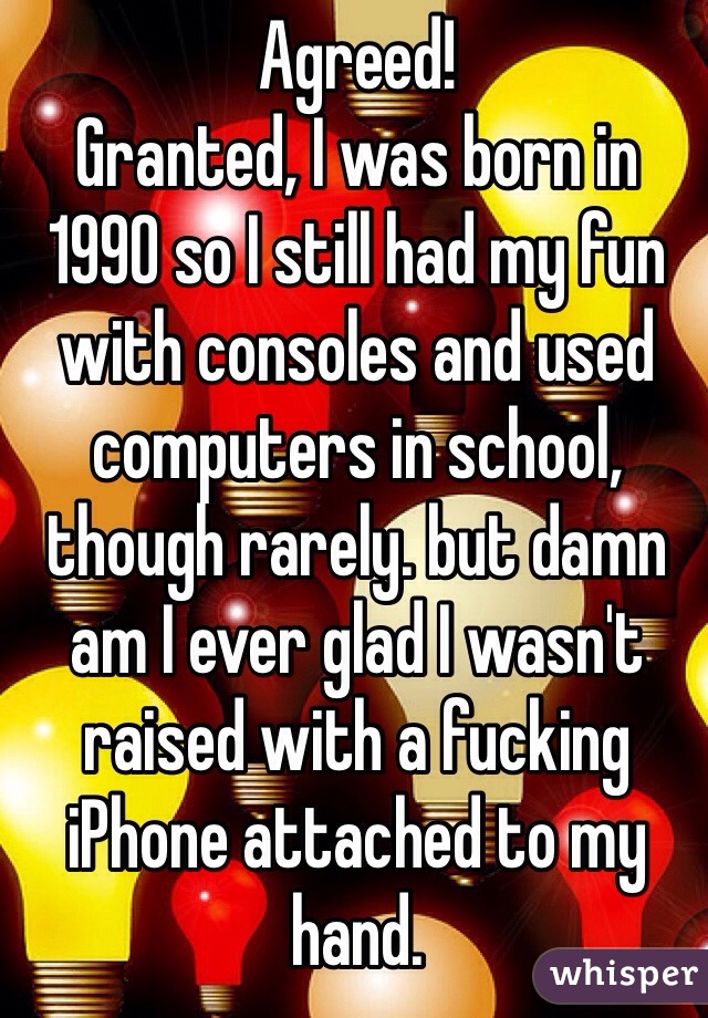 Agreed! 
Granted, I was born in 1990 so I still had my fun with consoles and used computers in school, though rarely. but damn am I ever glad I wasn't raised with a fucking iPhone attached to my hand. 