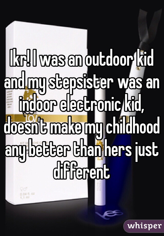 Ikr! I was an outdoor kid and my stepsister was an indoor electronic kid, doesn't make my childhood any better than hers just different 