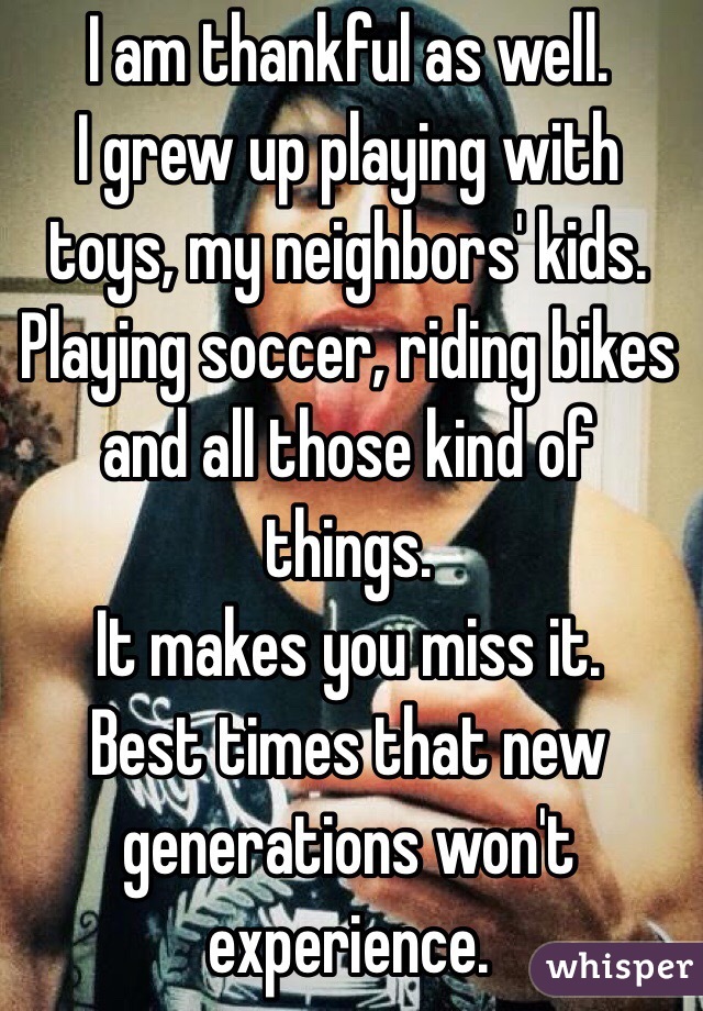 I am thankful as well.
I grew up playing with toys, my neighbors' kids.
Playing soccer, riding bikes and all those kind of things.
It makes you miss it.
Best times that new generations won't experience.