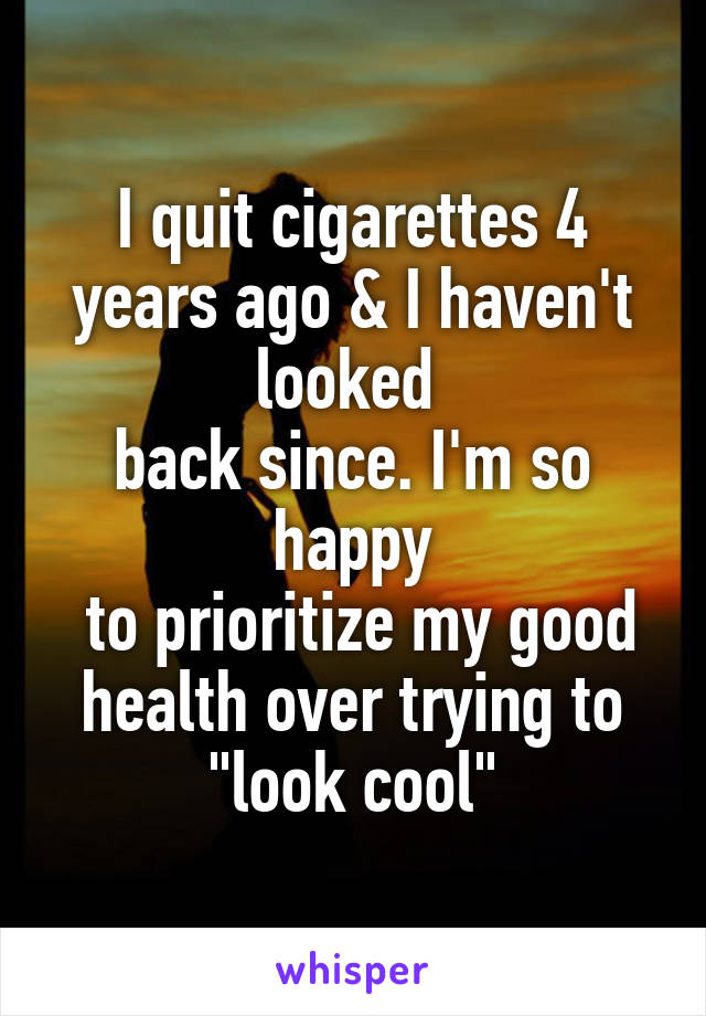 I quit cigarettes 4 years ago & I haven't looked 
back since. I'm so happy
 to prioritize my good health over trying to
"look cool"