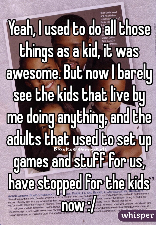 Yeah, I used to do all those things as a kid, it was awesome. But now I barely see the kids that live by me doing anything, and the adults that used to set up games and stuff for us, have stopped for the kids now :/