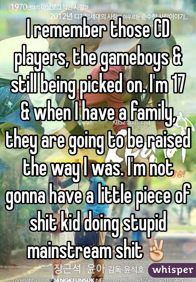 I remember those CD players, the gameboys & still being picked on. I'm 17 & when I have a family, they are going to be raised the way I was. I'm not gonna have a little piece of shit kid doing stupid mainstream shit✌️