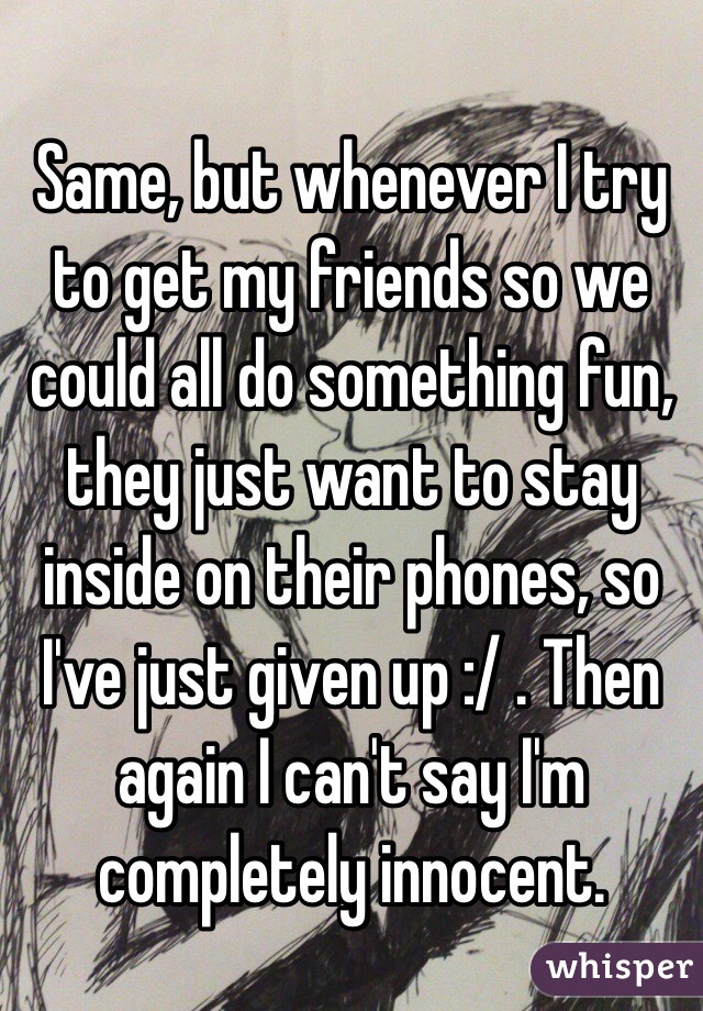 Same, but whenever I try to get my friends so we could all do something fun, they just want to stay inside on their phones, so I've just given up :/ . Then again I can't say I'm completely innocent.