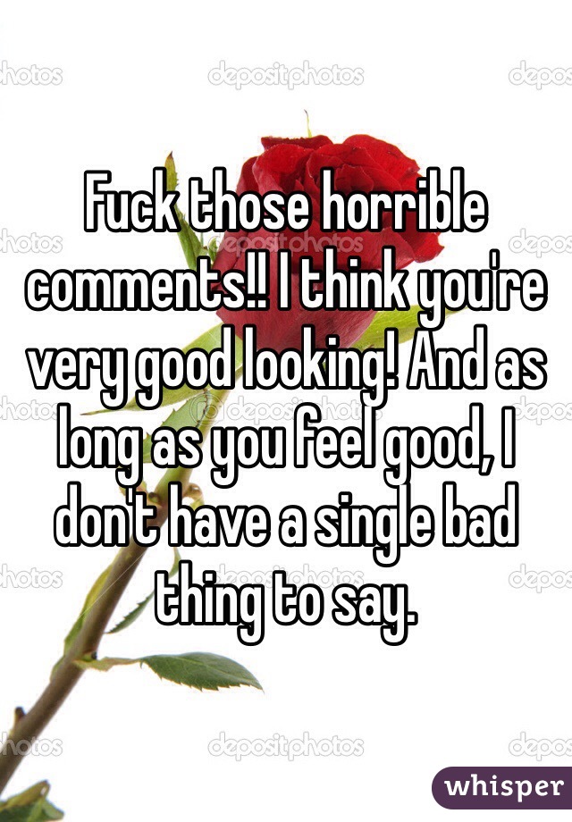 Fuck those horrible comments!! I think you're very good looking! And as long as you feel good, I don't have a single bad thing to say.