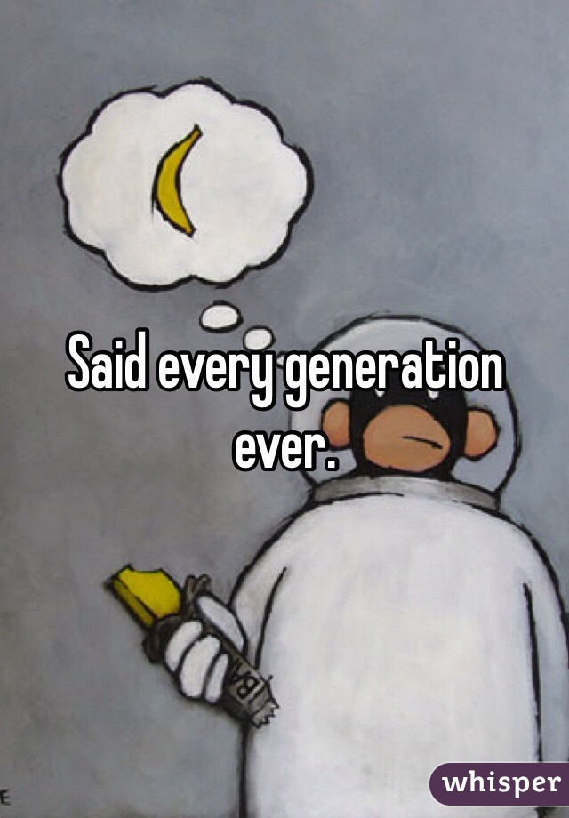 Said every generation ever.