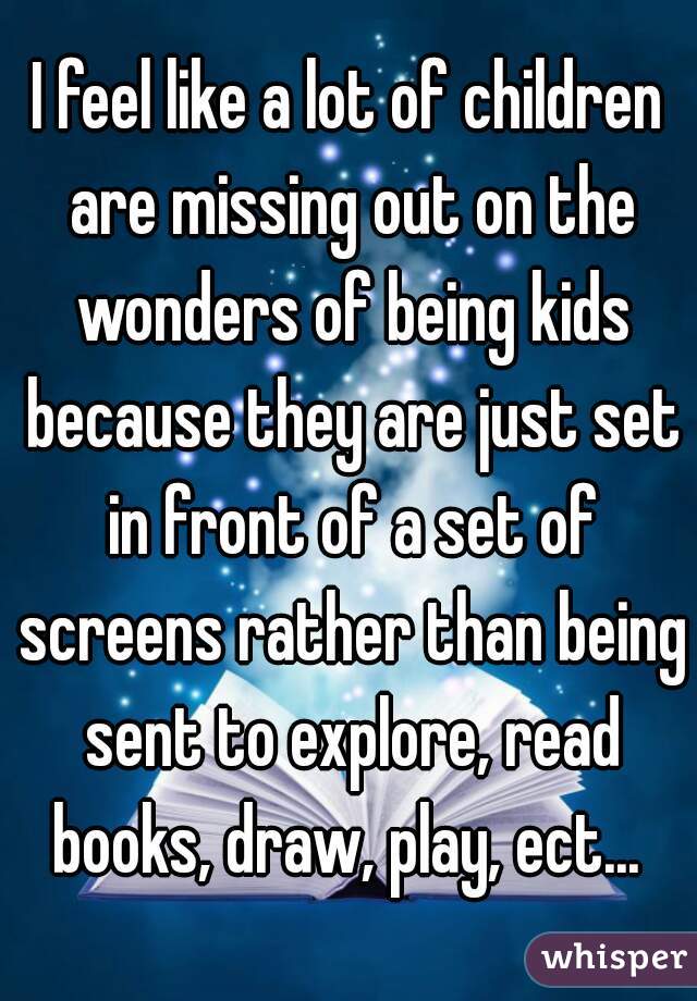 I feel like a lot of children are missing out on the wonders of being kids because they are just set in front of a set of screens rather than being sent to explore, read books, draw, play, ect... 