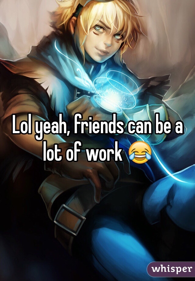 Lol yeah, friends can be a lot of work 😂