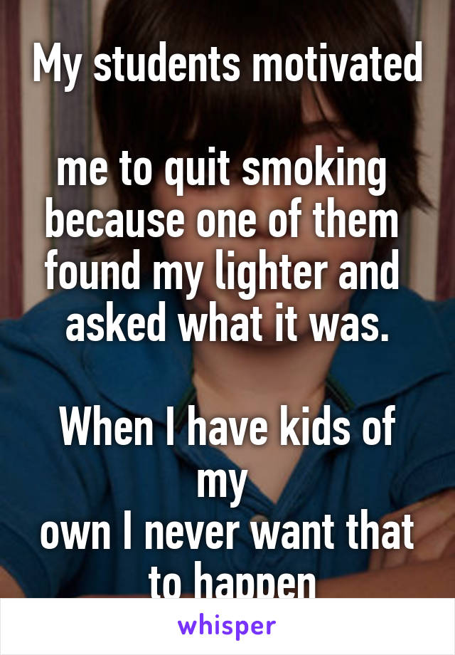 My students motivated 
me to quit smoking 
because one of them 
found my lighter and 
asked what it was.

When I have kids of my 
own I never want that
 to happen