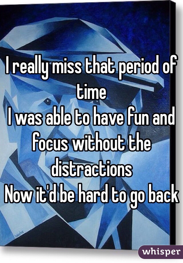 I really miss that period of time
I was able to have fun and focus without the distractions
Now it'd be hard to go back