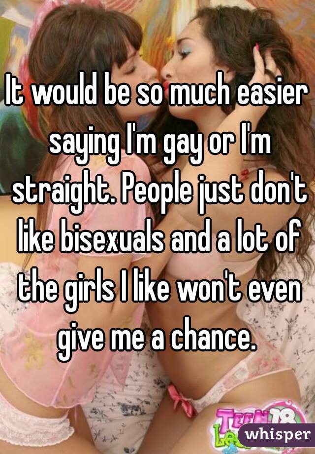 It would be so much easier saying I'm gay or I'm straight. People just don't like bisexuals and a lot of the girls I like won't even give me a chance. 