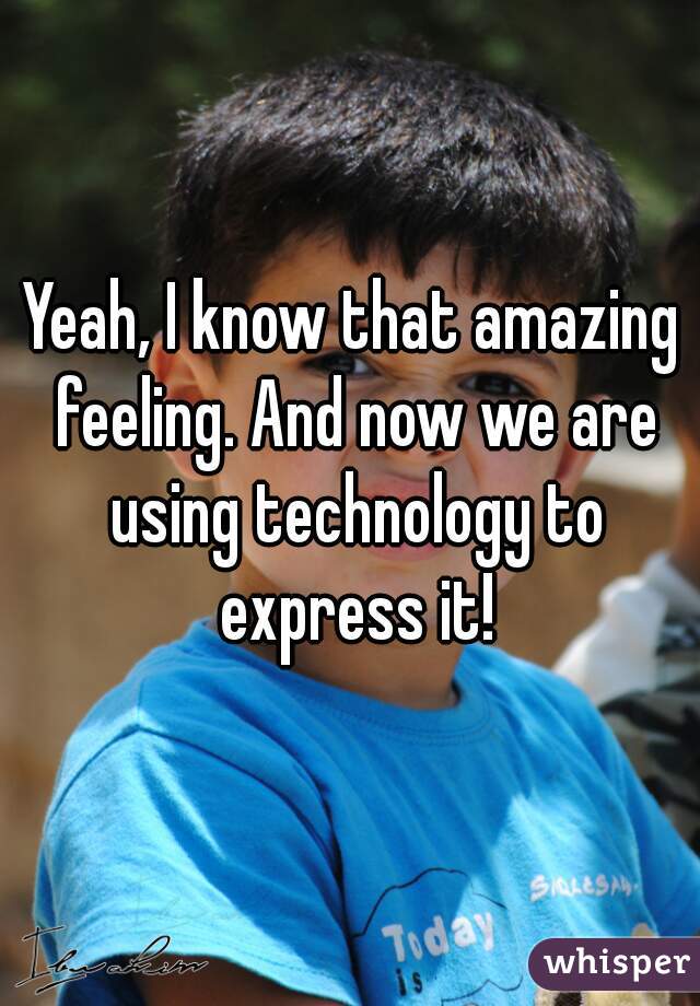 Yeah, I know that amazing feeling. And now we are using technology to express it!