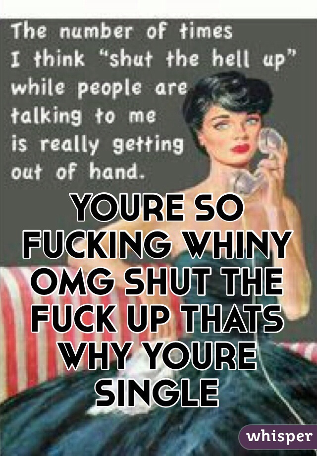 YOURE SO FUCKING WHINY OMG SHUT THE FUCK UP THATS WHY YOURE SINGLE