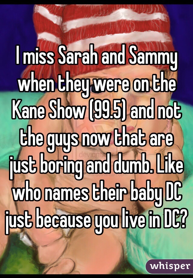 I miss Sarah and Sammy when they were on the Kane Show (99.5) and not the guys now that are just boring and dumb. Like who names their baby DC just because you live in DC? 