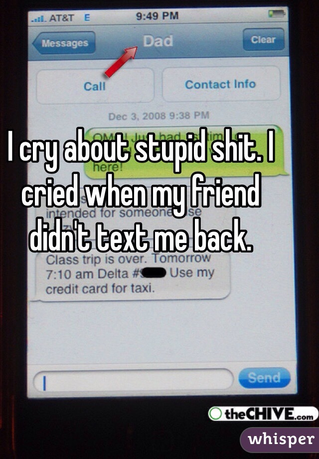 I cry about stupid shit. I cried when my friend didn't text me back.