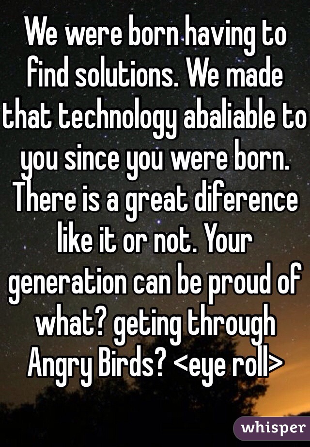 We were born having to find solutions. We made that technology abaliable to you since you were born. There is a great diference like it or not. Your generation can be proud of what? geting through Angry Birds? <eye roll>