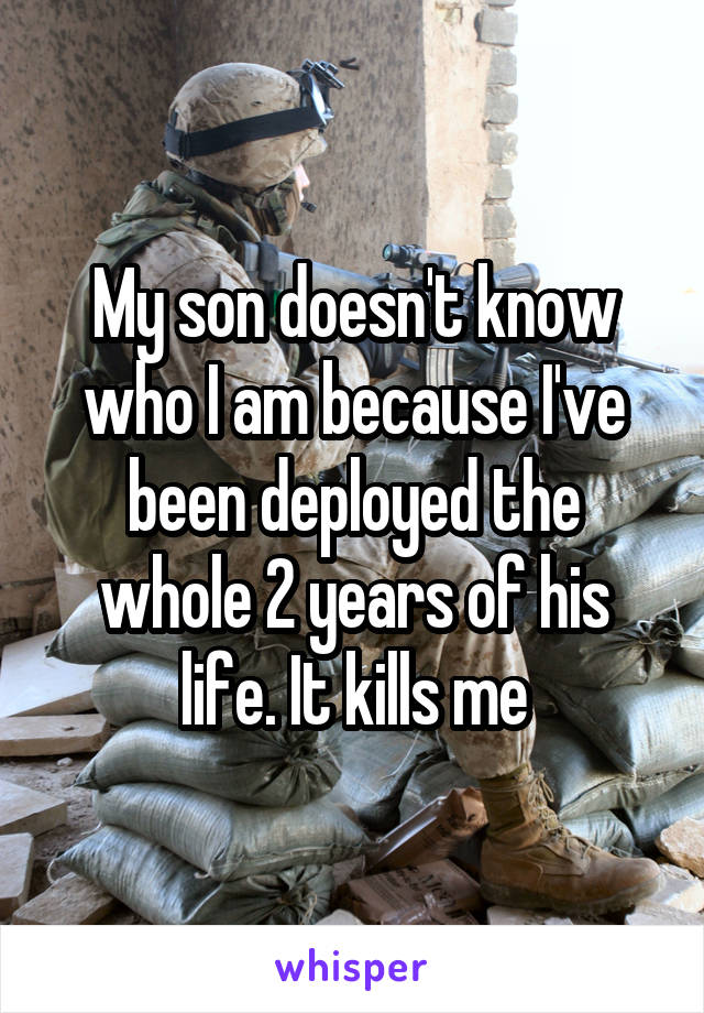 My son doesn't know who I am because I've been deployed the whole 2 years of his life. It kills me