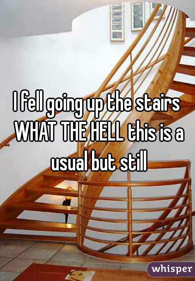 I fell going up the stairs WHAT THE HELL this is a usual but still