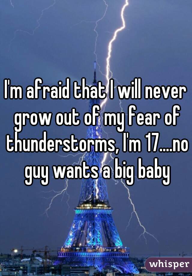 I'm afraid that I will never grow out of my fear of thunderstorms, I'm 17....no guy wants a big baby
