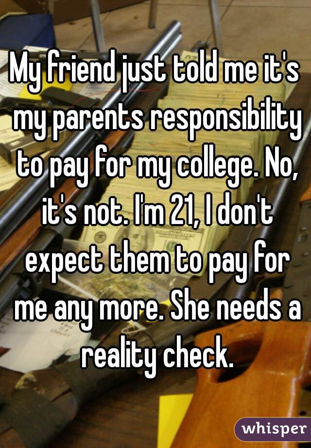 My friend just told me it's my parents responsibility to pay for my college. No, it's not. I'm 21, I don't expect them to pay for me any more. She needs a reality check.