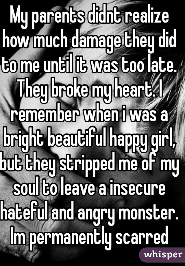 My parents didnt realize how much damage they did to me until it was too late. They broke my heart. I remember when i was a bright beautiful happy girl, but they stripped me of my soul to leave a insecure hateful and angry monster. Im permanently scarred
