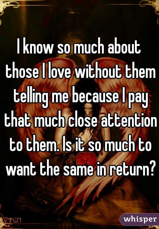 I know so much about those I love without them telling me because I pay that much close attention to them. Is it so much to want the same in return?