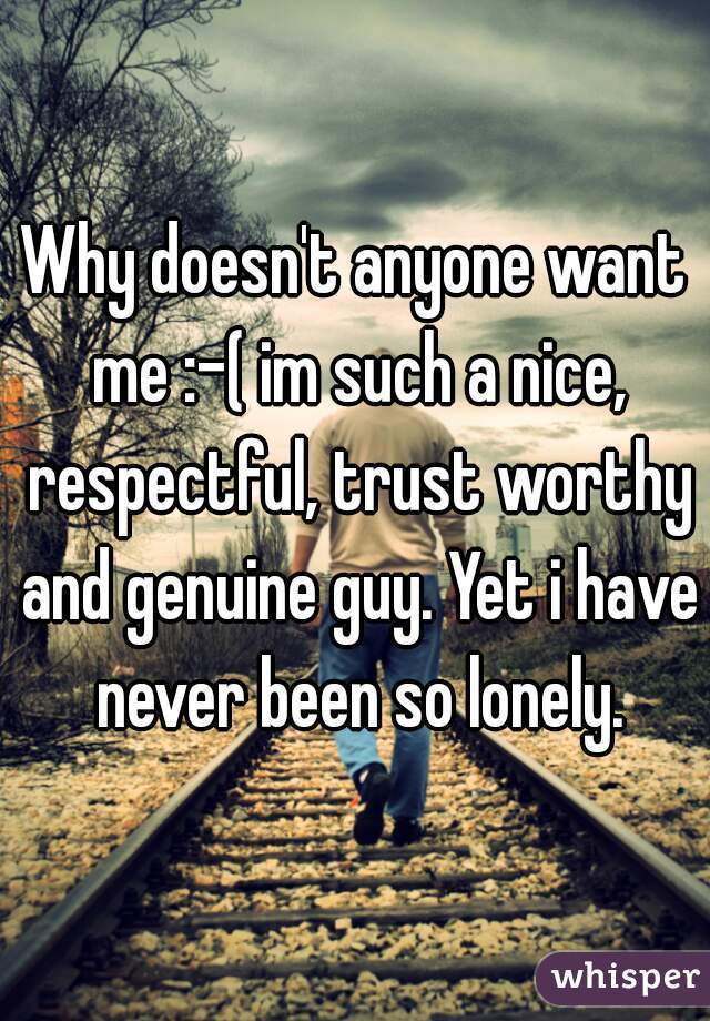 Why doesn't anyone want me :-( im such a nice, respectful, trust worthy and genuine guy. Yet i have never been so lonely.