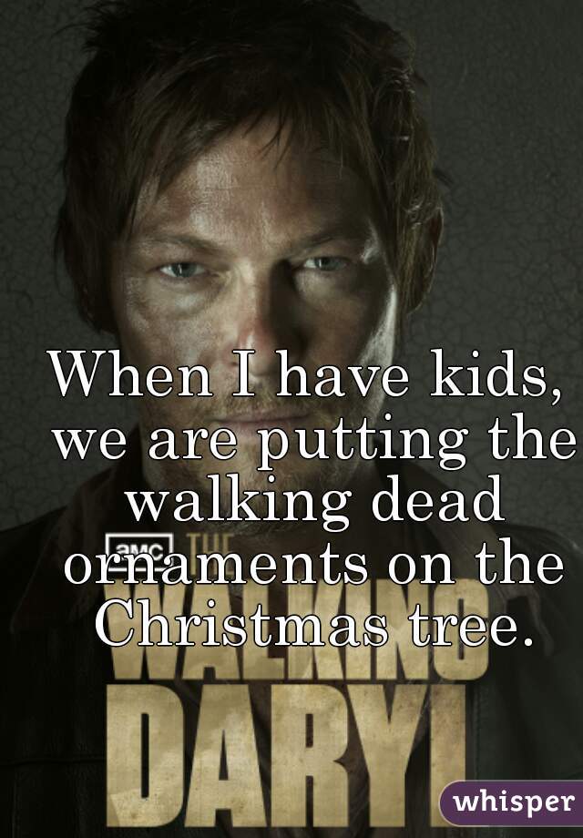 When I have kids, we are putting the walking dead ornaments on the Christmas tree.