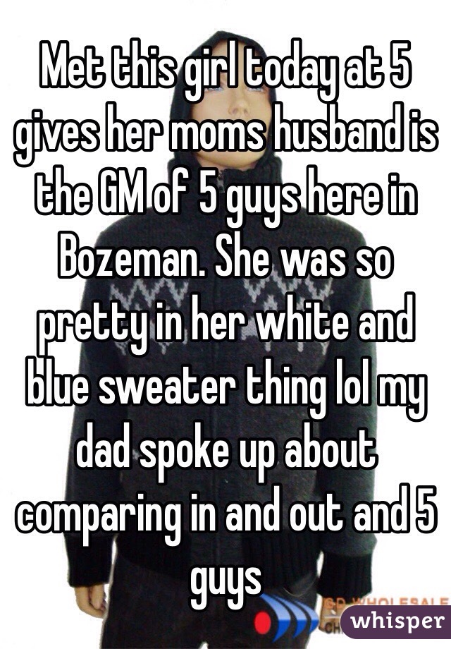 Met this girl today at 5 gives her moms husband is the GM of 5 guys here in Bozeman. She was so pretty in her white and blue sweater thing lol my dad spoke up about comparing in and out and 5 guys 