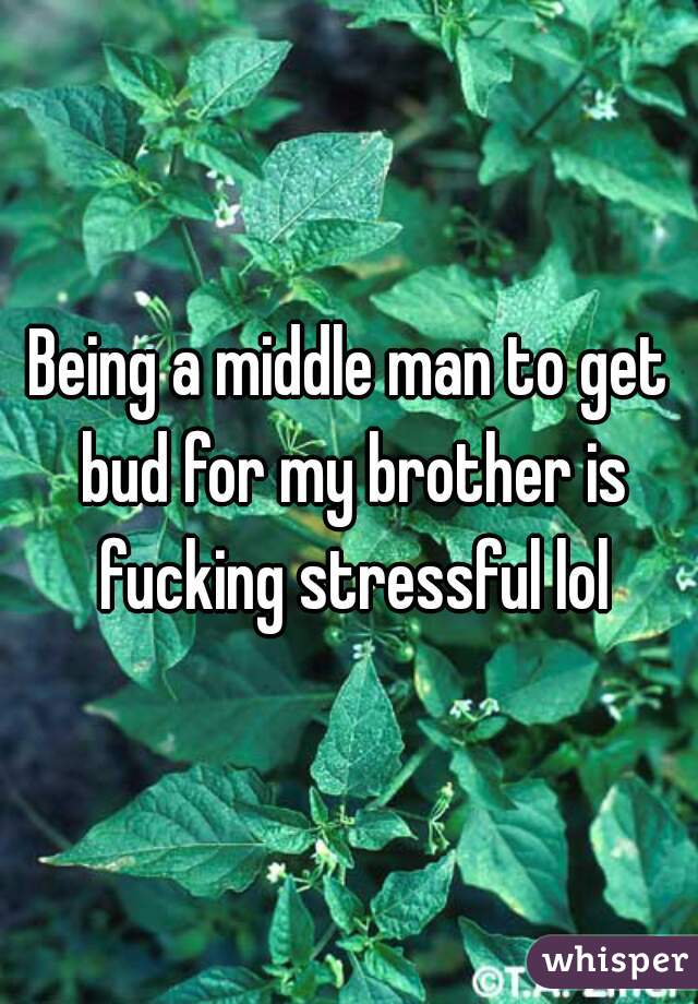 Being a middle man to get bud for my brother is fucking stressful lol