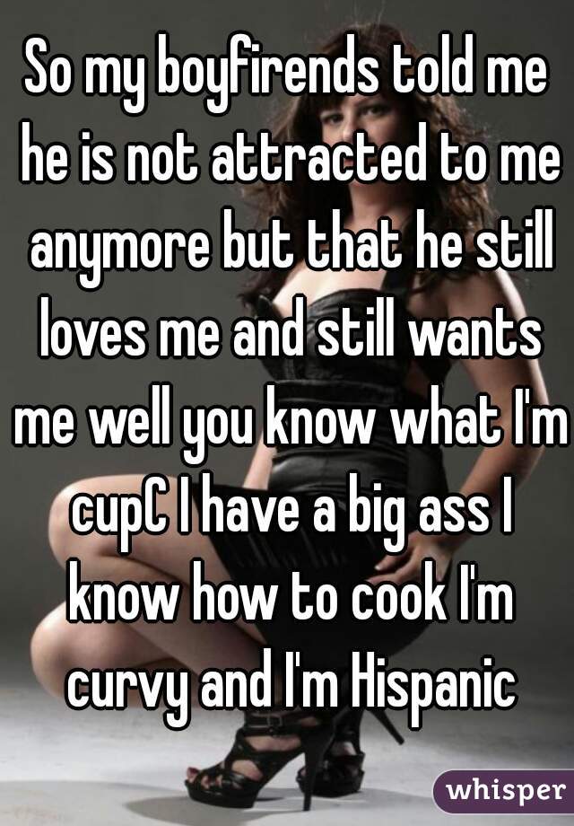 So my boyfirends told me he is not attracted to me anymore but that he still loves me and still wants me well you know what I'm cupC I have a big ass I know how to cook I'm curvy and I'm Hispanic