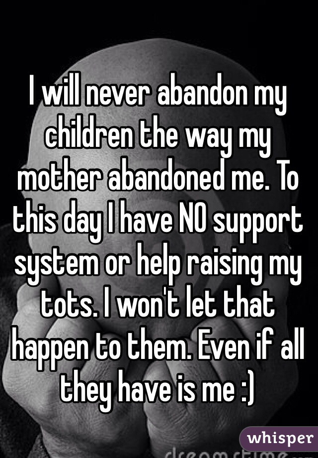 I will never abandon my children the way my mother abandoned me. To this day I have NO support system or help raising my tots. I won't let that happen to them. Even if all they have is me :)