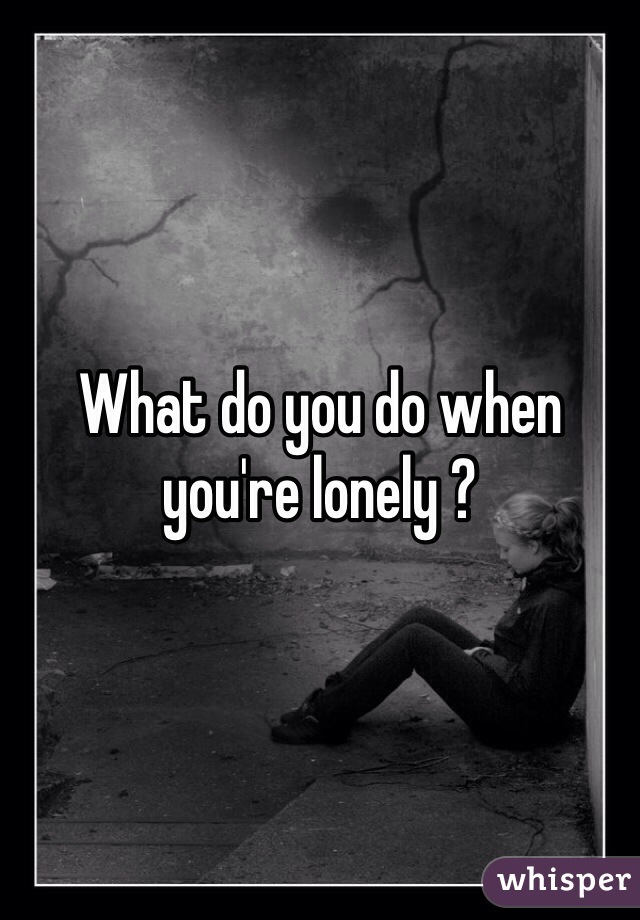 What do you do when you're lonely ?
