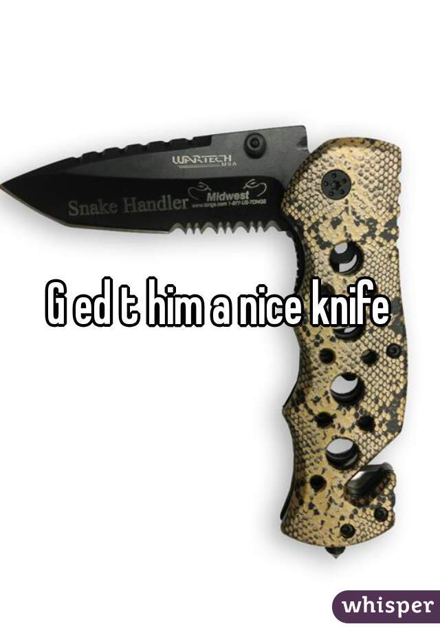G ed t him a nice knife