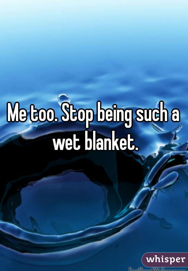 Me too. Stop being such a wet blanket.