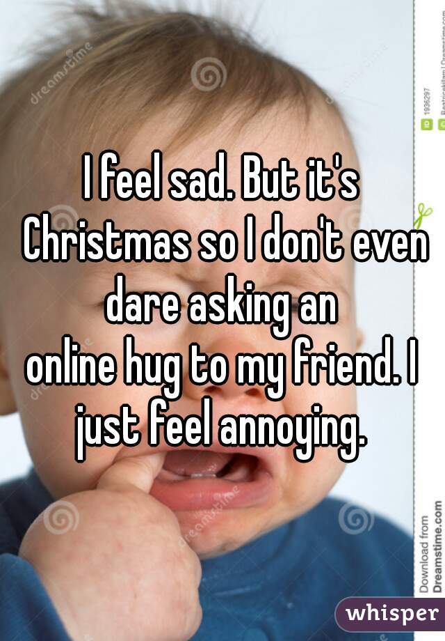 I feel sad. But it's Christmas so I don't even dare asking an 
online hug to my friend. I just feel annoying. 