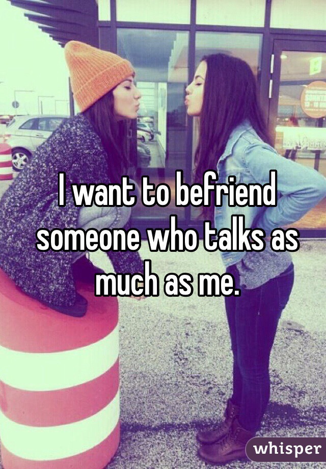 I want to befriend someone who talks as much as me.