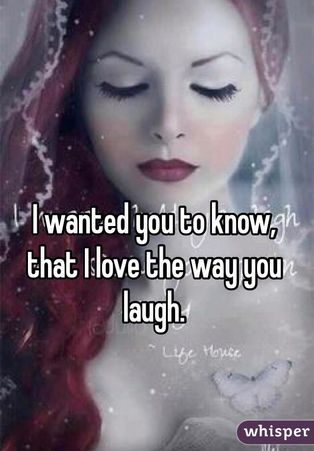 I wanted you to know, that I love the way you laugh.