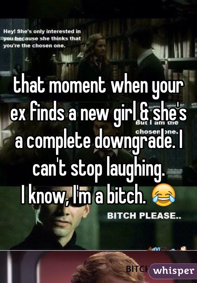 that moment when your ex finds a new girl & she's a complete downgrade. I can't stop laughing. 
I know, I'm a bitch. 😂