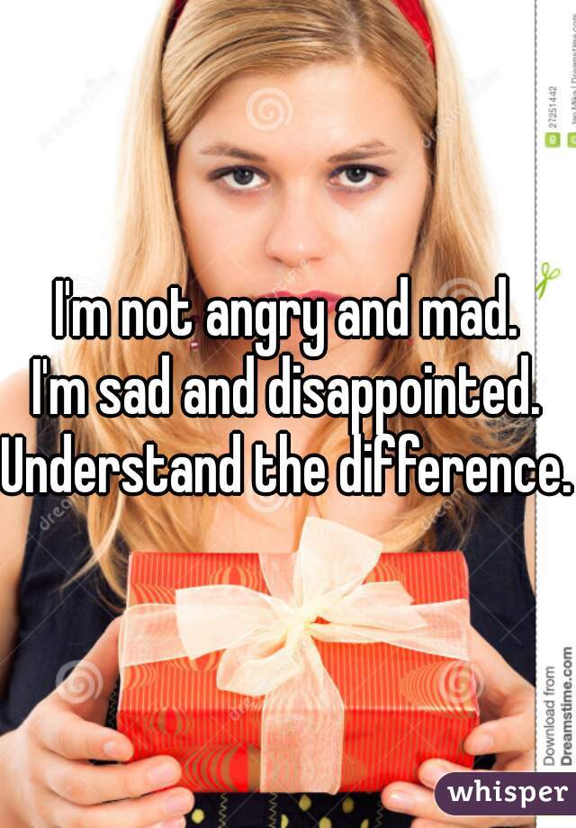 I'm not angry and mad.
I'm sad and disappointed.
Understand the difference.