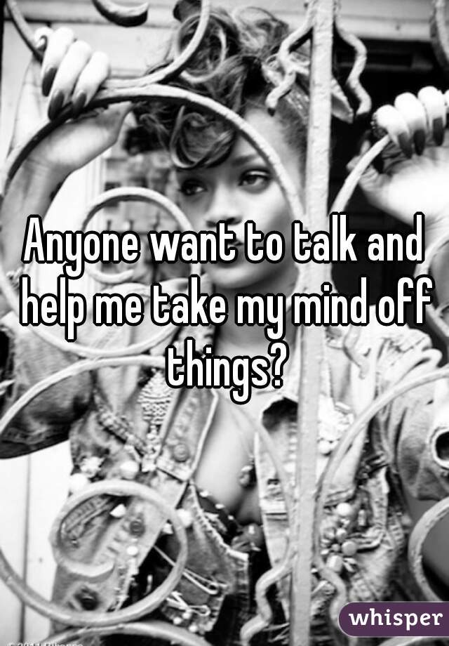Anyone want to talk and help me take my mind off things?