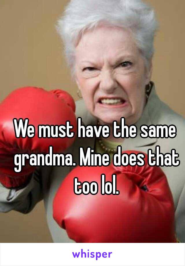 We must have the same grandma. Mine does that too lol.