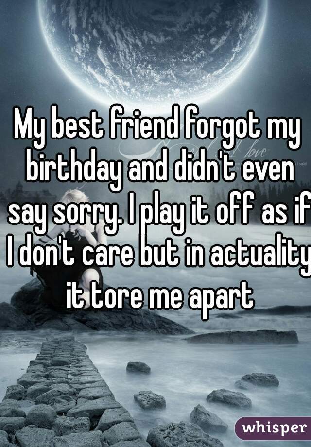 My best friend forgot my birthday and didn't even say sorry. I play it off as if I don't care but in actuality it tore me apart